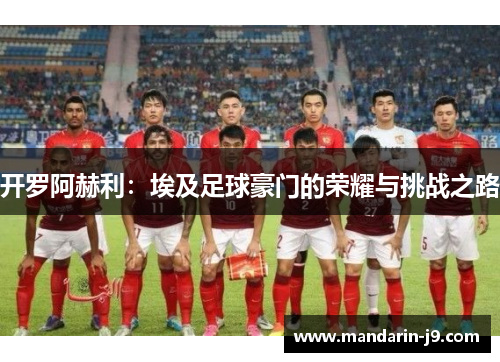 开罗阿赫利:埃及足球豪门的荣耀与挑战之路 开罗阿赫利:埃及足球豪门的荣耀与挑战之路