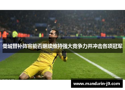 曼城替补阵容能否继续维持强大竞争力并冲击各项冠军 曼城替补阵容能否继续维持强大竞争力并冲击各项冠军