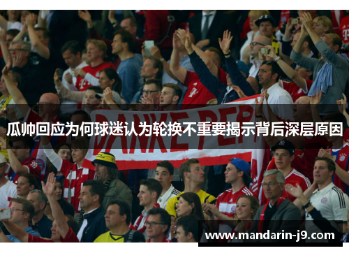 瓜帅回应为何球迷认为轮换不重要揭示背后深层原因