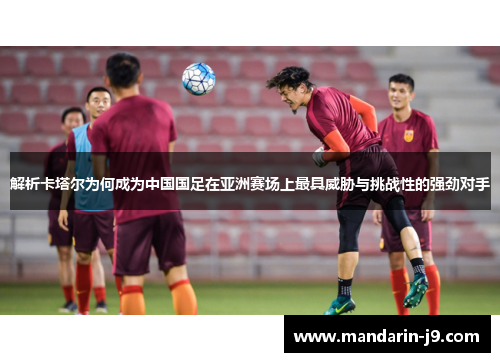 解析卡塔尔为何成为中国国足在亚洲赛场上最具威胁与挑战性的强劲对手