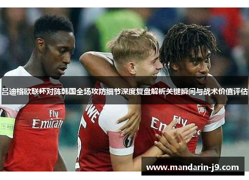 吕迪格欧联杯对阵韩国全场攻防细节深度复盘解析关键瞬间与战术价值评估 吕迪格欧联杯对阵韩国全场攻防细节深度复盘解析关键瞬间与战术价值评估